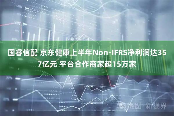 国睿信配 京东健康上半年Non-IFRS净利润达357亿元 平台合作商家超15万家