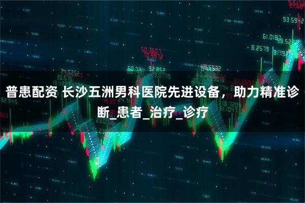 普患配资 长沙五洲男科医院先进设备，助力精准诊断_患者_治疗_诊疗