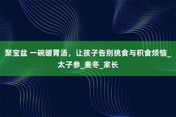聚宝盆 一碗暖胃汤，让孩子告别挑食与积食烦恼_太子参_麦冬_家长
