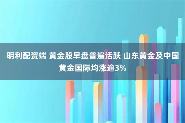 明利配资端 黄金股早盘普遍活跃 山东黄金及中国黄金国际均涨逾3%