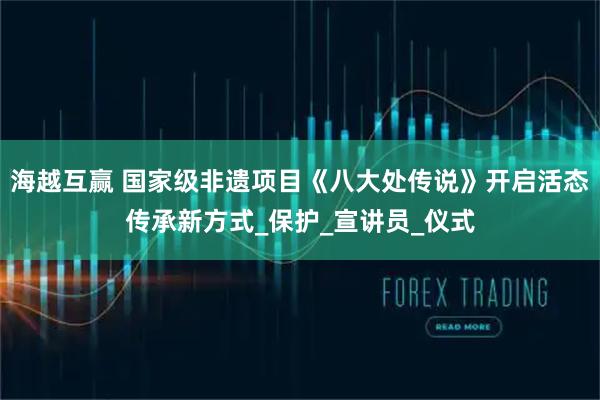 海越互赢 国家级非遗项目《八大处传说》开启活态传承新方式_保护_宣讲员_仪式