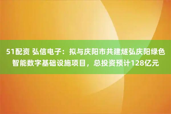 51配资 弘信电子：拟与庆阳市共建燧弘庆阳绿色智能数字基础设施项目，总投资预计128亿元