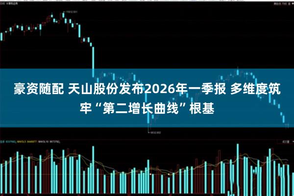豪资随配 天山股份发布2026年一季报 多维度筑牢“第二增长曲线”根基