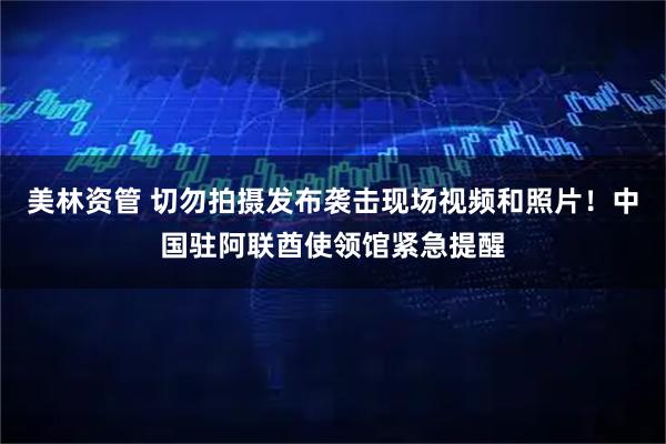 美林资管 切勿拍摄发布袭击现场视频和照片！中国驻阿联酋使领馆紧急提醒