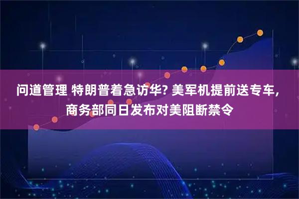 问道管理 特朗普着急访华? 美军机提前送专车, 商务部同日发布对美阻断禁令