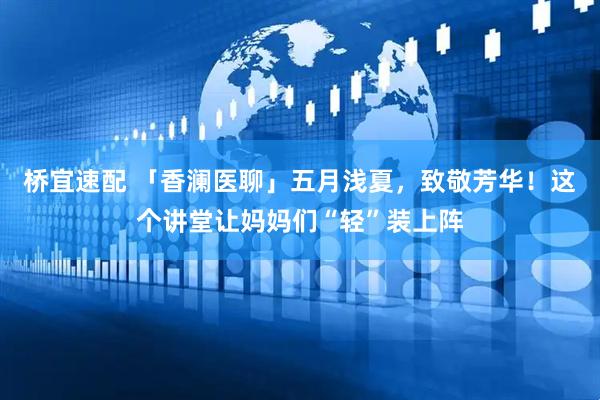 桥宜速配 「香澜医聊」五月浅夏，致敬芳华！这个讲堂让妈妈们“轻”装上阵