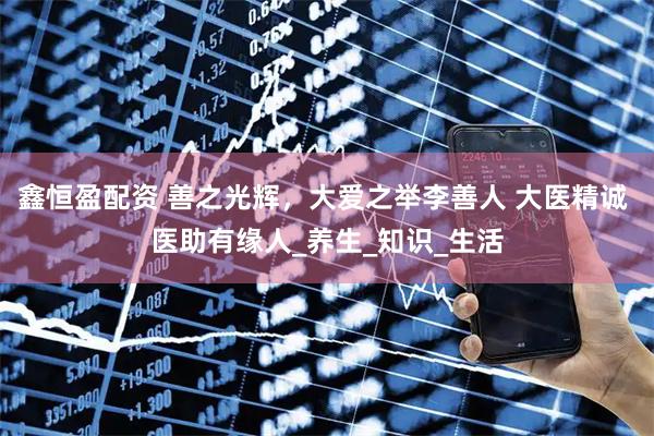 鑫恒盈配资 善之光辉，大爱之举李善人 大医精诚 医助有缘人_养生_知识_生活