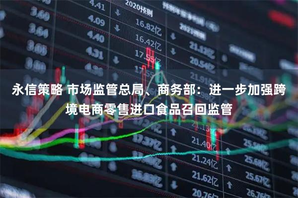 永信策略 市场监管总局、商务部：进一步加强跨境电商零售进口食品召回监管