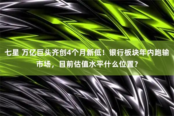 七星 万亿巨头齐创4个月新低！银行板块年内跑输市场，目前估值水平什么位置？