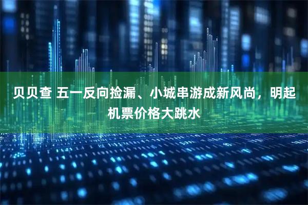 贝贝查 五一反向捡漏、小城串游成新风尚，明起机票价格大跳水