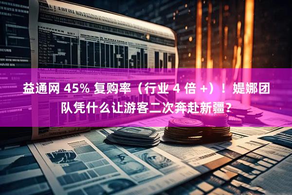 益通网 45% 复购率（行业 4 倍 +）！媞娜团队凭什么让游客二次奔赴新疆？