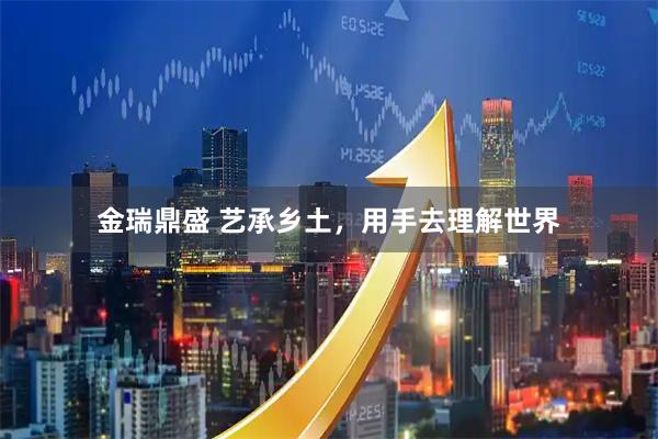 金瑞鼎盛 艺承乡土,用手去理解世界
