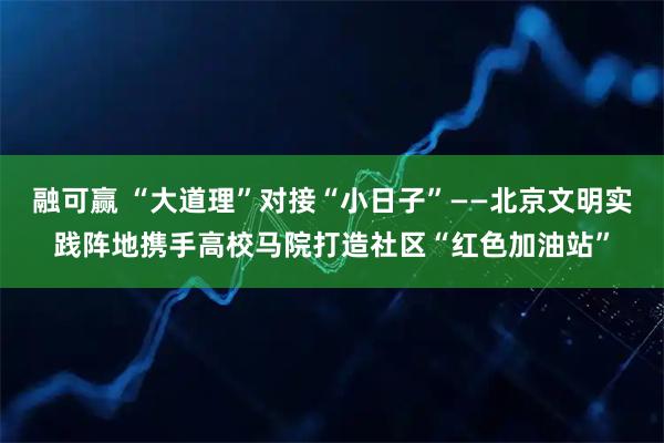 融可赢 “大道理”对接“小日子”——北京文明实践阵地携手高校马院打造社区“红色加油站”