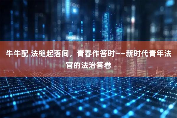 牛牛配 法槌起落间,青春作答时——新时代青年法官的法治答卷
