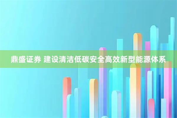 鼎盛证券 建设清洁低碳安全高效新型能源体系