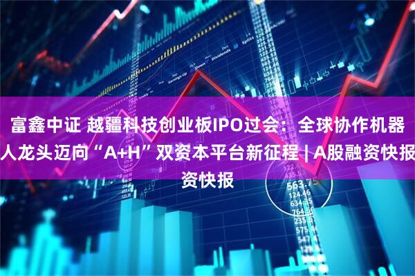 富鑫中证 越疆科技创业板IPO过会：全球协作机器人龙头迈向“A+H”双资本平台新征程 | A股融资快报