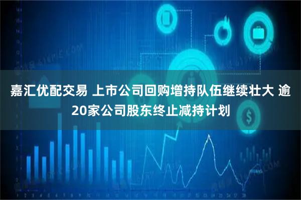 嘉汇优配交易 上市公司回购增持队伍继续壮大 逾20家公司股东终止减持计划