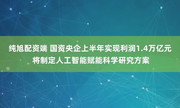 纯旭配资端 国资央企上半年实现利润1.4万亿元 将制定人工智能赋能科学研究方案