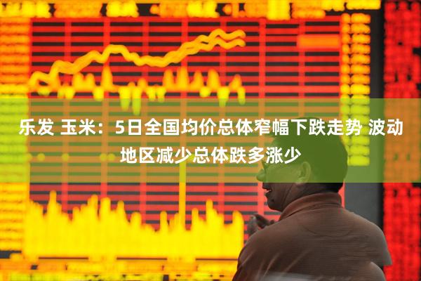 乐发 玉米：5日全国均价总体窄幅下跌走势 波动地区减少总体跌多涨少