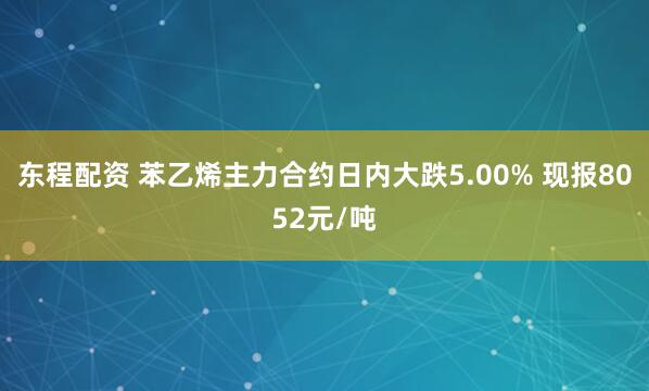 东程配资 苯乙烯主力合约日内大跌5.00% 现报8052元/吨