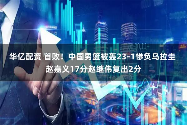 华亿配资 首败！中国男篮被轰23-1惨负乌拉圭 赵嘉义17分赵继伟复出2分
