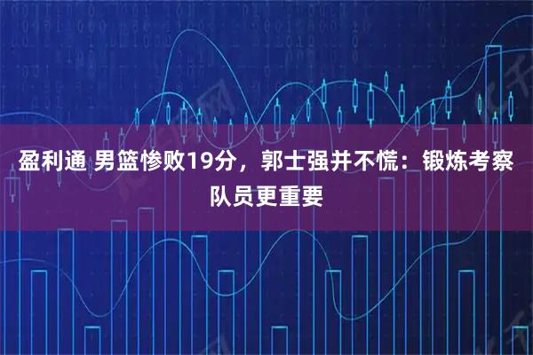盈利通 男篮惨败19分，郭士强并不慌：锻炼考察队员更重要