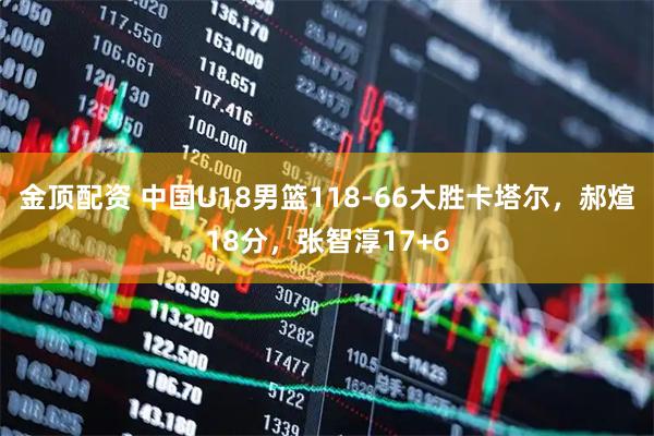 金顶配资 中国U18男篮118-66大胜卡塔尔，郝煊18分，张智淳17+6