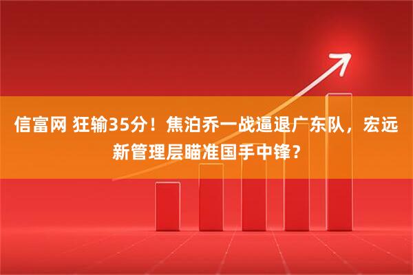 信富网 狂输35分！焦泊乔一战逼退广东队，宏远新管理层瞄准国手中锋？