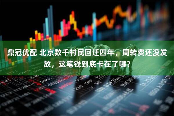鼎冠优配 北京数千村民回迁四年，周转费还没发放，这笔钱到底卡在了哪？