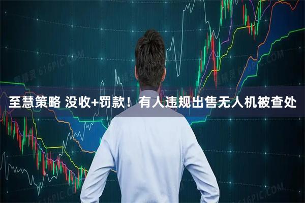 至慧策略 没收+罚款！有人违规出售无人机被查处