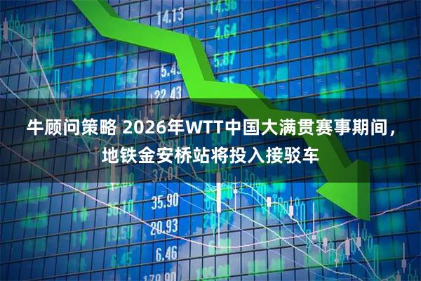 牛顾问策略 2026年WTT中国大满贯赛事期间，地铁金安桥站将投入接驳车