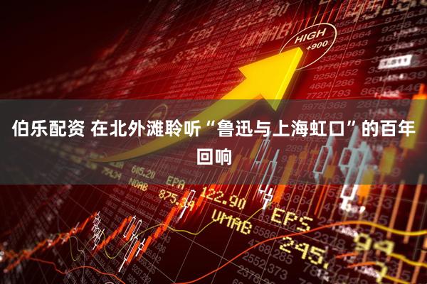伯乐配资 在北外滩聆听“鲁迅与上海虹口”的百年回响