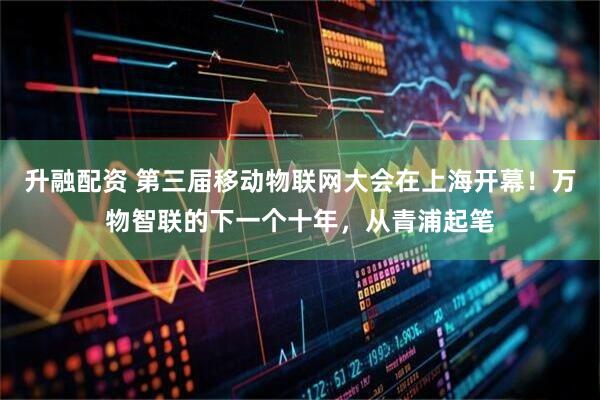 升融配资 第三届移动物联网大会在上海开幕！万物智联的下一个十年，从青浦起笔